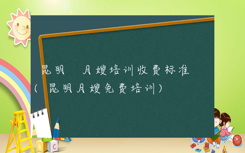 昆明 月嫂培训收费标准 (昆明月嫂免费培训)